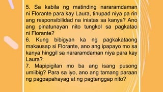 5. Sa kabila ng matinding nararamdaman
ni Florante para kay Laura, tinupad niya pa rin
ang responsibilidad na iniatas sa kanya? Ano
ang pinatunayan nito tungkol sa pagkatao
ni Florante?
6. Kung bibigyan ka ng pagkakataong
makausap si Florante, ano ang ipapayo mo sa
kanya hinggil sa nararamdaman niya para kay
Laura?
7. Mapipigilan mo ba ang isang pusong
umiibig? Para sa iyo, ano ang tamang paraan
ng pagpapahayag at ng pagtanggap nito?
 