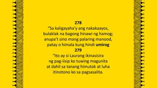 278
“Sa kaligayaha’y ang nakakaayos,
bulaklak na bagong hinawi ng hamog;
anupa’t sino mang palaring manood,
patay o himala kung hindi umirog
279
“Ito ay si Laurang ikinasisira
ng pag-iisip ko tuwing magunita
at dahil sa tanang himutok at luha
itinotono ko sa pagsasalita.
 