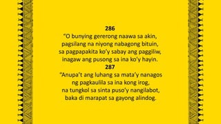 286
“O bunying gererong naawa sa akin,
pagsilang na niyong nabagong bituin,
sa pagpapakita ko’y sabay ang paggiliw,
inagaw ang pusong sa ina ko’y hayin.
287
“Anupa’t ang luhang sa mata’y nanagos
ng pagkaulila sa ina kong irog,
na tungkol sa sinta puso’y nangilabot,
baka di marapat sa gayong alindog.
 