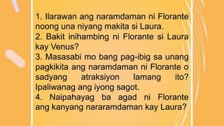 1. Ilarawan ang naramdaman ni Florante
noong una niyang makita si Laura.
2. Bakit inihambing ni Florante si Laura
kay Venus?
3. Masasabi mo bang pag-ibig sa unang
pagkikita ang naramdaman ni Florante o
sadyang atraksiyon lamang ito?
Ipaliwanag ang iyong sagot.
4. Naipahayag ba agad ni Florante
ang kanyang nararamdaman kay Laura?
 
