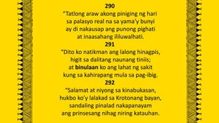 290
“Tatlong araw akong piniging ng hari
sa palasyo real na sa yama’y bunyi
ay di nakausap ang punong pighati
at inaasahang ililuwalhati.
291
“Dito ko natikman ang lalong hinagpis,
higit sa dalitang naunang tiniis;
at binulaan ko ang lahat ng sakit
kung sa kahirapang mula sa pag-ibig.
292
“Salamat at niyong sa kinabukasan,
hukbo ko’y lalakad sa Krotonang bayan,
sandaling pinalad nakapanayam
ang prinsesang nihag niring katauhan.
 