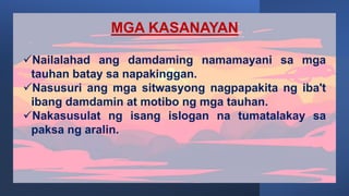 MGA KASANAYAN
Nailalahad ang damdaming namamayani sa mga
tauhan batay sa napakinggan.
Nasusuri ang mga sitwasyong nagpapakita ng iba't
ibang damdamin at motibo ng mga tauhan.
Nakasusulat ng isang islogan na tumatalakay sa
paksa ng aralin.
 