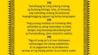 293
“Ipinahayag ko nang wikang mairog,
ng buntong hininga, luha, at himutok,
ang matinding sintang ikinalulunod
mapaghanggang ngayon ng buhay kong kapos.
294
“Ang pusong matibay na himalang dikit,
nahambal sa aking malumbay na hibik;
dangan ang kaniyang katutubong bait
ay humahadlang, disin sinta ko’y nabihis.
295
“Ngunit kung oo’y di man binitawan,
naliwanagan din sitang nadidimlan;
at sa pagpanaw ko ay pinabaunan
ng may ari ng hiyang perlas na sa mata’y nukal.
 