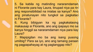 5. Sa kabila ng matinding nararamdaman
ni Florante para kay Laura, tinupad niya pa rin
ang responsibilidad na iniatas sa kanya? Ano
ang pinatunayan nito tungkol sa pagkatao
ni Florante?
6. Kung bibigyan ka ng pagkakataong
makausap si Florante, ano ang ipapayo mo sa
kanya hinggil sa nararamdaman niya para kay
Laura?
7. Mapipigilan mo ba ang isang pusong
umiibig? Para sa iyo, ano ang tamang paraan
ng pagpapahayag at ng pagtanggap nito?
 