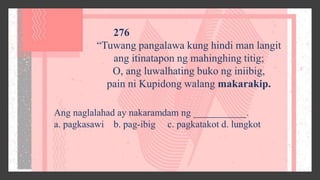 276
“Tuwang pangalawa kung hindi man langit
ang itinatapon ng mahinghing titig;
O, ang luwalhating buko ng iniibig,
pain ni Kupidong walang makarakip.
Ang naglalahad ay nakaramdam ng ___________.
a. pagkasawi b. pag-ibig c. pagkatakot d. lungkot
 