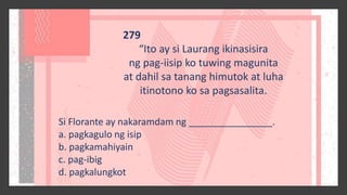 279
“Ito ay si Laurang ikinasisira
ng pag-iisip ko tuwing magunita
at dahil sa tanang himutok at luha
itinotono ko sa pagsasalita.
Si Florante ay nakaramdam ng ________________.
a. pagkagulo ng isip
b. pagkamahiyain
c. pag-ibig
d. pagkalungkot
 