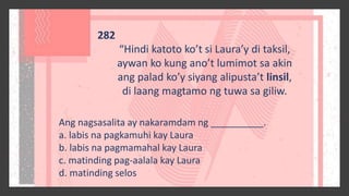 282
“Hindi katoto ko’t si Laura’y di taksil,
aywan ko kung ano’t lumimot sa akin
ang palad ko’y siyang alipusta’t linsil,
di laang magtamo ng tuwa sa giliw.
Ang nagsasalita ay nakaramdam ng __________.
a. labis na pagkamuhi kay Laura
b. labis na pagmamahal kay Laura
c. matinding pag-aalala kay Laura
d. matinding selos
 
