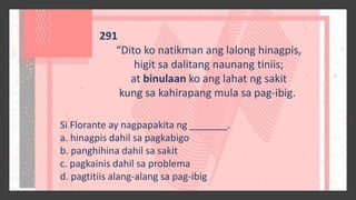 291
“Dito ko natikman ang lalong hinagpis,
higit sa dalitang naunang tiniis;
at binulaan ko ang lahat ng sakit
kung sa kahirapang mula sa pag-ibig.
Si Florante ay nagpapakita ng _______.
a. hinagpis dahil sa pagkabigo
b. panghihina dahil sa sakit
c. pagkainis dahil sa problema
d. pagtitiis alang-alang sa pag-ibig
 