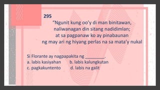 295
“Ngunit kung oo’y di man binitawan,
naliwanagan din sitang nadidimlan;
at sa pagpanaw ko ay pinabaunan
ng may ari ng hiyang perlas na sa mata’y nukal
Si Florante ay nagpapakita ng ________.
a. labis kasiyahan b. labis kalungkutan
c. pagkakuntento d. labis na galit
 