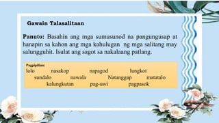 Gawain Talasalitaan
Panuto: Basahin ang mga sumusunod na pangungusap at
hanapin sa kahon ang mga kahulugan ng mga salitang may
salungguhit. Isulat ang sagot sa nakalaang patlang.
Pagpipilian:
lolo nasakop napagod lungkot
sundalo nawala Natanggap matatalo
kalungkutan pag-uwi pagpasok
 