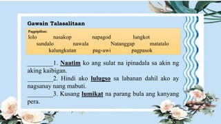 Gawain Talasalitaan
Pagpipilian:
lolo nasakop napagod lungkot
sundalo nawala Natanggap matatalo
kalungkutan pag-uwi pagpasok
________1. Naatim ko ang sulat na ipinadala sa akin ng
aking kaibigan.
________2. Hindi ako lulugso sa labanan dahil ako ay
nagsanay nang mabuti.
________3. Kusang lumikat na parang bula ang kanyang
pera.
 
