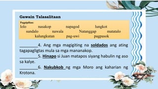 Gawain Talasalitaan
Pagpipilian:
lolo nasakop napagod lungkot
sundalo nawala Natanggap matatalo
kalungkutan pag-uwi pagpasok
________4. Ang mga magigiting na soldados ang ating
tagapagligtas mula sa mga mananakop.
________5. Hinapo si Juan matapos siyang habulin ng aso
sa kalye.
________6. Nakubkob ng mga Moro ang kaharian ng
Krotona.
 