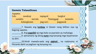 Gawain Talasalitaan
Pagpipilian:
lolo nasakop napagod lungkot
sundalo nawala Natanggap matatalo
kalungkutan pag-uwi pagpasok
________7. Nawala ang lumbay ni Dexter nang bilihan siya ng
bagong sapatos.
________8. Ang pagsilid ng mga bata sa paaralan ay mahalaga.
________9. Ipinamana ng aking nuno ang kanyang mga kayamanan
sa akin.
________10.Hindi mawala-wala ang pighati na nadarama ni
Florante dahil sa paglisan ng kanyang ina.
 