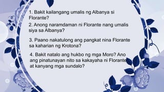 1. Bakit kailangang umalis ng Albanya si
Florante?
2. Anong naramdaman ni Florante nang umalis
siya sa Albanya?
3. Paano nakatulong ang pangkat nina Florante
sa kaharian ng Krotona?
4. Bakit natalo ang hukbo ng mga Moro? Ano
ang pinatunayan nito sa kakayaha ni Florante
at kanyang mga sundalo?
 
