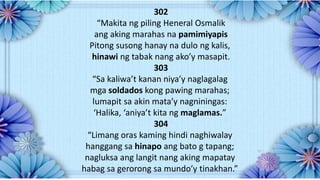 302
“Makita ng piling Heneral Osmalik
ang aking marahas na pamimiyapis
Pitong susong hanay na dulo ng kalis,
hinawi ng tabak nang ako’y masapit.
303
“Sa kaliwa’t kanan niya’y naglagalag
mga soldados kong pawing marahas;
lumapit sa akin mata’y nagniningas:
‘Halika, ‘aniya’t kita ng maglamas.”
304
“Limang oras kaming hindi naghiwalay
hanggang sa hinapo ang bato g tapang;
nagluksa ang langit nang aking mapatay
habag sa gerorong sa mundo’y tinakhan.”
 
