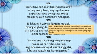 308
“Yaong bayang hapo’t bagong nakatighaw
sa nagbalang bangis ng mga kaaway,
sa pagkatimawa ay nag-aagawang
malapit sa aki’t damit ko’y mahagkan.
309
Sa lakas ng hiyaw ng Pamang matabil,
bibang dugtong-dugtong ay nakikisaliw;
ang gulong ‘salamat,nagtanggol sa amin,
dining sa langit ng mga bituin.
310
“Lalo na ang tuwa nang ako’y matatap
na apo ng hari nilang nililiyag:
ang monarka nama’y di munti ang galak,
luha ang nagsabi ng ligayang ganap.”
Ang Pama ay isang diyosang may malakas at mataginting
natinig. tungkulin niyang ipaalam sa karamihan ang mga
ginagawa ng tao kya naman pinakasasamba siya ng mga
Hentil.
 