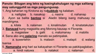Panuto: Bilugan ang letra ng kasingkahulugan ng mga salitang
may salungguhit sa mga pangungusap.
1. Ang kaharian ng Krotona ay nakubkob ng kalaban.
a. nailigtas b. nasakop c. nasira d. nahanap
2. Ayon sa balita bantog si Aladin bilang isang mahusay na
mandirigma.
a. kilala b. nalaman c. kinalimutan d. kinatatakutan
3. Banayad kung magsalita ang Morong kausap ni Florante.
a. magaslaw b. galit c. malumanay d. mabilis
4. Sana ako ang palaring manalo sa patimpalak.
a. suwertehin b. malasin c. malapit d. walang
tsansa
5. Namangha ang hari sa kakayahan ni Florante sa pakikipaglaban.
a. hindi natuwa b. natakot c. nalaman d.
 