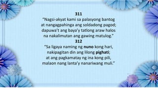 311
“Nagsi-akyat kami sa palasyong bantog
at nangagpahinga ang soldadong pagod;
dapuwa’t ang baya’y tatlong araw halos
na nakalimutan ang gawing matulog.”
312
“Sa ligaya naming ng nuno kong hari,
nakipagitan din ang lilong pighati;
at ang pagkamatay ng ina kong pili,
malaon nang lanta’y nanariwang muli.”
 