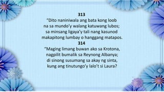 313
“Dito naniniwala ang bata kong loob
na sa mundo’y walang katuwang lubos;
sa minsang ligaya’y tali nang kasunod
makapitong lumbay o hanggang matapos.
314
“Maging limang buwan ako sa Krotona,
nagpilit bumalik sa Reynong Albanya;
di sinong susumang sa akay ng sinta,
kung ang tinutungo’y lalo’t si Laura?
 