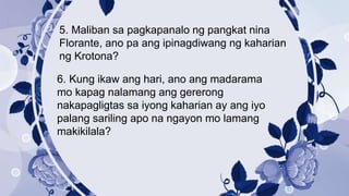 5. Maliban sa pagkapanalo ng pangkat nina
Florante, ano pa ang ipinagdiwang ng kaharian
ng Krotona?
6. Kung ikaw ang hari, ano ang madarama
mo kapag nalamang ang gererong
nakapagligtas sa iyong kaharian ay ang iyo
palang sariling apo na ngayon mo lamang
makikilala?
 