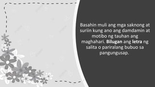 Basahin muli ang mga saknong at
suriin kung ano ang damdamin at
motibo ng tauhan ang
maghahari. Bilugan ang letra ng
salita o pariralang bubuo sa
pangungusap.
 
