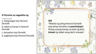 Si Florante ay nagpakita ng
________.
a. Katapangan kay Heneral
Osmalik
b. takot sa harap ni Heneral
Osmalik
c. kasiyahan kay Osmalik
d. pagkaawa kay Heneral Osmalik
302
“Makita ng piling Heneral Osmalik
ang aking marahas na pamimiyapis
Pitong susong hanay na dulo ng kalis,
hinawi ng tabak nang ako’y masapit
 