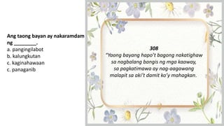 Ang taong bayan ay nakaramdam
ng ________.
a. pangingilabot
b. kalungkutan
c. kaginahawaan
c. panaganib
308
“Yaong bayang hapo’t bagong nakatighaw
sa nagbalang bangis ng mga kaaway,
sa pagkatimawa ay nag-aagawang
malapit sa aki’t damit ko’y mahagkan.
 