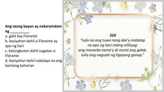 Ang taong bayan ay nakaramdam
ng _________.
a. galit kay Florante
b. kasiyahan dahil si Florante ay
apo ng hari
c. kalungkutan dahil sugatan si
Florante
d. kasiyahan dahil nakalaya na ang
kanilang kaharian
310
“Lalo na ang tuwa nang ako’y matatap
na apo ng hari nilang nililiyag:
ang monarka nama’y di munti ang galak,
luha ang nagsabi ng ligayang ganap.”
 
