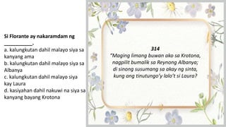 Si Florante ay nakaramdam ng
__________.
a. kalungkutan dahil malayo siya sa
kanyang ama
b. kalungkutan dahil malayo siya sa
Albanya
c. kalungkutan dahil malayo siya
kay Laura
d. kasiyahan dahil nakuwi na siya sa
kanyang bayang Krotona
314
“Maging limang buwan ako sa Krotona,
nagpilit bumalik sa Reynong Albanya;
di sinong susumang sa akay ng sinta,
kung ang tinutungo’y lalo’t si Laura?
 