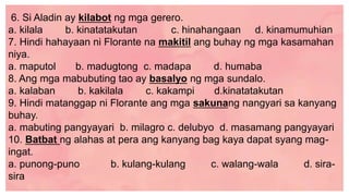 6. Si Aladin ay kilabot ng mga gerero.
a. kilala b. kinatatakutan c. hinahangaan d. kinamumuhian
7. Hindi hahayaan ni Florante na makitil ang buhay ng mga kasamahan
niya.
a. maputol b. madugtong c. madapa d. humaba
8. Ang mga mabubuting tao ay basalyo ng mga sundalo.
a. kalaban b. kakilala c. kakampi d.kinatatakutan
9. Hindi matanggap ni Florante ang mga sakunang nangyari sa kanyang
buhay.
a. mabuting pangyayari b. milagro c. delubyo d. masamang pangyayari
10. Batbat ng alahas at pera ang kanyang bag kaya dapat syang mag-
ingat.
a. punong-puno b. kulang-kulang c. walang-wala d. sira-
sira
 