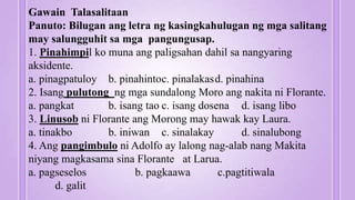 Gawain Talasalitaan
Panuto: Bilugan ang letra ng kasingkahulugan ng mga salitang
may salungguhit sa mga pangungusap.
1. Pinahimpil ko muna ang paligsahan dahil sa nangyaring
aksidente.
a. pinagpatuloy b. pinahintoc. pinalakasd. pinahina
2. Isang pulutong ng mga sundalong Moro ang nakita ni Florante.
a. pangkat b. isang tao c. isang dosena d. isang libo
3. Linusob ni Florante ang Morong may hawak kay Laura.
a. tinakbo b. iniwan c. sinalakay d. sinalubong
4. Ang pangimbulo ni Adolfo ay lalong nag-alab nang Makita
niyang magkasama sina Florante at Larua.
a. pagseselos b. pagkaawa c.pagtitiwala
d. galit
 