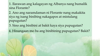 1. Ilarawan ang kalagayan ng Albanya nang bumalik
sina Florante?
2. Ano ang naramdaman ni Florante nang makakita
siya ng isang binibing nakagapos at mistulang
pupugutan?
3. Sino ang binibini at bakit kaya siya pupugutan?
4. Hinangaan mo ba ang binibining pupugutan? Bakit?
 