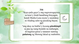 316
“Kaya pala gayo’y ang nagwawagayway
sa kuta’y hindi bandilang binyagan,
kundi Media-Luna reyno’y nasalakay
ni Alading salot ng pasuking bayan.
317
“ang akay na hukbo’y kusang pinahimpil
sa paa ng isang bundok na mabangin,
di kaginsa-ginsa’y natanaw naming
pulutong ng Morong lakad ay mahinhin.
 