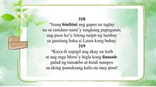 318
“Isang binibini ang gapos na taglay
na sa ramdam nami’y tangkang pupugutan;
ang puso ko’y lalong naipit ng lumbay
sa gunitang baka si Laura kong buhay.
319
“Kaya di napigil ang akay na loob
at ang mga Moro’y bigla kong linusob:
palad ng tumakbo at hindi natapos
sa aking pamuksang kalis na may poot!
 