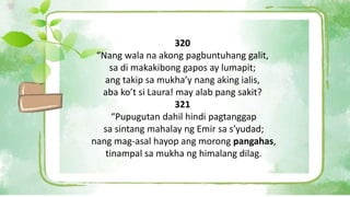 320
“Nang wala na akong pagbuntuhang galit,
sa di makakibong gapos ay lumapit;
ang takip sa mukha’y nang aking ialis,
aba ko’t si Laura! may alab pang sakit?
321
“Pupugutan dahil hindi pagtanggap
sa sintang mahalay ng Emir sa s’yudad;
nang mag-asal hayop ang morong pangahas,
tinampal sa mukha ng himalang dilag.
 
