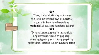 322
“Aking dali-dali kinalag sa kamay
ang lubid na walang awa at pagitan;
mga daliri ko’y naaalang-alang
madampi sa balat na kagalang-galang
323
“Dito nakatanggap ng lunas na titig,
ang daralitang puso sa pag-ibig;
araw ng ligayang unan kong pagdinig
ng sintang Florante’ sa kay Laurang bibig.
 