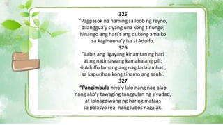 325
“Pagpasok na naming sa loob ng reyno,
bilanggua’y siyang una kong tinungo;
hinango ang hari’t ang dukeng ama ko
sa kaginooha’y isa si Adolfo.
326
“Labis ang ligayang kinamtan ng hari
at ng natimawang kamahalang pili;
si Adolfo lamang ang nagdadalamhati,
sa kapurihan kong tinamo ang sanhi.
327
“Pangimbulo niya’y lalo nang nag-alab
nang ako’y tawaging tanggulan ng s’yudad,
at ipinagdiwang ng haring mataas
sa palasyo real nang lubos nagalak.
 