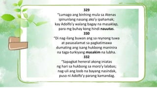 329
“Lumago ang binhing mula sa Atenas
ipinunlang nasang ako’y ipahamak;
kay Adolfo’y walang bagay na masaklap,
para mg buhay kong hindi nauutas.
330
“Di nag-ilang buwan ang sa reynong tuwa
at pasasalamat sa pagkatimawa
dumating ang isang hukbong maninira
na taga-turkiyang masakim na lubha.
332
“Sapagkat heneral akong iniatas
ng hari sa hukbong sa moro’y lalabas;
nag-uli ang loob na bayang nasindak,
puso ni Adolfo’y parang kamandag.
 