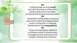 333
“Linoob ng langit na aking nasupil
ang hukbo ng bantog na si Miramolin:
siyang mulang araw na ikinalagim
sa Reynong Albanyang ng Turkong masakim.
334
“Bukod dito’y madlang digma ng kaaway
ang sunod-sunod kong pinagtagumpayan:
anupa’t sa aking kalis na matapang,
labimpitong hari ang nangagsigalang.
335
“Isang araw kong bagong nagbiktoria
sa Etolyang s’yudad na kusang binaka,
tumanggap ng sulat ng aking monarka,
mahigpit na biling muwi sa Albanya.
 
