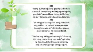 337
“Nang dumating ako’y gabing kadiliman,
pumasok sa reynong walang agam-agam;
pagdaka’y nanubkob, laking kaliluhan!
na may tatlumpung Libong sandatahan.
338
“Di binigyan daang akin pang mabunot
ang sakbat na kalis at makapamook;
buong katawan ko’y binibid ng gapos,
piniit sa karsel na katakot takot.
339
“Sabihin ang aking pamamangha’t lumbay,
lalo nang matantong monarka’y pinatay
ng Konde Adolfo’t kusang idinamay
ang ama kong irog na mapanglaw.
 