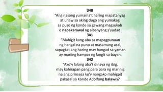 340
“Ang nasang yumama’t haring mapatanyag
at uhaw sa aking dugo ang yumakag
sa puso ng konde sa gawang magsukab
o napakarawal ng albanyang s’yudad!
341
“Mahigit kang aba sa mapagpunuan
ng hangal na puno at masamang asal,
sapagkat ang haring may hangad sa yaman
ay mariing hampas ng langit sa bayan.
342
“Ako’y lalong aba’t dinaya ng ibig.
may kahirapan pang para para ng marinig
na ang prinsesa ko’y nangako mahigpit
pakasal sa Konde Adolfong balawis?
 