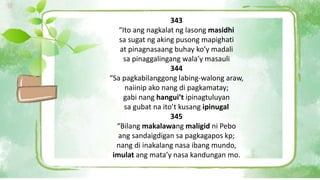 343
“Ito ang nagkalat ng lasong masidhi
sa sugat ng aking pusong mapighati
at pinagnasaang buhay ko’y madali
sa pinaggalingang wala’y masauli
344
“Sa pagkabilanggong labing-walong araw,
naiinip ako nang di pagkamatay;
gabi nang hangui’t ipinagtuluyan
sa gubat na ito’t kusang ipinugal
345
“Bilang makalawang maligid ni Pebo
ang sandaigdigan sa pagkagapos kp;
nang di inakalang nasa ibang mundo,
imulat ang mata’y nasa kandungan mo.
 