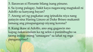 5. Ilarawan si Florante bilang isang pinuno.
6. Sa iyong palagay, bakit kaya nagawang magtaksil ni
Adolfo sa kanyang bayan?
7. Anong uri ng pagkatao ang ipinakita niya nang
patayin sina Haring Linceo at Duke Briseo makamit
lamang ang pinapangarap niyang korona?
8. Kung ikaw si Adolfo, ano ang gagawin mo
kapag nakaramdam ka ng selos o paninibugho sa
taong iniisip mong "umaagaw" sa lahat ng mga
pangarap mo?
 