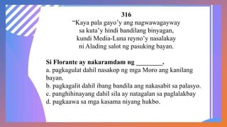 316
“Kaya pala gayo’y ang nagwawagayway
sa kuta’y hindi bandilang binyagan,
kundi Media-Luna reyno’y nasalakay
ni Alading salot ng pasuking bayan.
Si Florante ay nakaramdam ng ________.
a. pagkagulat dahil nasakop ng mga Moro ang kanilang
bayan.
b. pagkagalit dahil ibang bandila ang nakasabit sa palasyo.
c. panghihinayang dahil sila ay natagalan sa paglalakbay
d. pagkaawa sa mga kasama niyang hukbo.
 