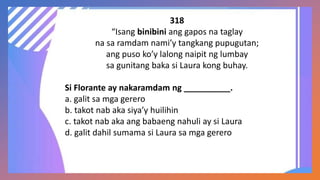 318
“Isang binibini ang gapos na taglay
na sa ramdam nami’y tangkang pupugutan;
ang puso ko’y lalong naipit ng lumbay
sa gunitang baka si Laura kong buhay.
Si Florante ay nakaramdam ng __________.
a. galit sa mga gerero
b. takot nab aka siya’y huilihin
c. takot nab aka ang babaeng nahuli ay si Laura
d. galit dahil sumama si Laura sa mga gerero
 