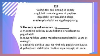 322
“Aking dali-dali kinalag sa kamay
ang lubid na walang awa at pagitan;
mga daliri ko’y naaalang-alang
madampi sa balat na kagalang-galang
Si Florante ay nakaramdam ng ________.
a. matinding galit kay Laura habang kinakalagan sa
pagkakatali.
b. ibayong lakas upang makalag sa pagkakatali si Laura at
masagip.
c. pagkainip dahil sa tagal ng hindi nila pagkikita ni Laura.
d. pahkatakot dahil baka hindi na niya masagip si Laura.
 