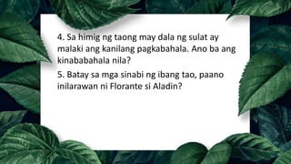 4. Sa himig ng taong may dala ng sulat ay
malaki ang kanilang pagkabahala. Ano ba ang
kinababahala nila?
5. Batay sa mga sinabi ng ibang tao, paano
inilarawan ni Florante si Aladin?
 
