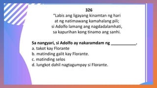 326
“Labis ang ligayang kinamtan ng hari
at ng natimawang kamahalang pili;
si Adolfo lamang ang nagdadalamhati,
sa kapurihan kong tinamo ang sanhi.
Sa nangyari, si Adolfo ay nakaramdam ng ___________.
a. takot kay Florante
b. matinding galit kay Florante.
c. matinding selos
d. lungkot dahil nagtagumpay si Florante.
 