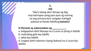5.
342
“Ako’y lalong aba’t dinaya ng ibig.
may kahirapan pang para para ng marinig
na ang prinsesa ko’y nangako mahigpit
pakasal sa Konde Adolfong balawis?
Si Florante ay nakaramdam ng __________.
a. kaligayahan dahil Masaya na si Laura sa piling ni Adolfo
b. matinding galit kay Adolfo
c. takot kay Adolfo
d. lungkot dahil nalaman niyang ikakasal na si Laura kay
Adolfo.
 