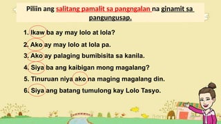 Piliin ang salitang pamalit sa pangngalan na ginamit sa
pangungusap.
1. Ikaw ba ay may lolo at lola?
2. Ako ay may lolo at lola pa.
3. Ako ay palaging bumibisita sa kanila.
4. Siya ba ang kaibigan mong magalang?
5. Tinuruan niya ako na maging magalang din.
6. Siya ang batang tumulong kay Lolo Tasyo.
 